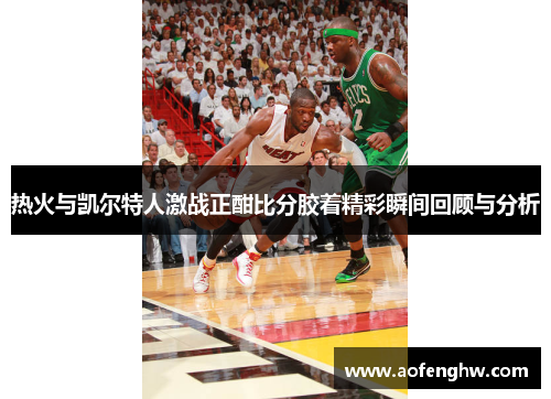 热火与凯尔特人激战正酣比分胶着精彩瞬间回顾与分析