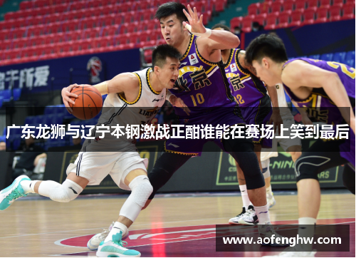 广东龙狮与辽宁本钢激战正酣谁能在赛场上笑到最后